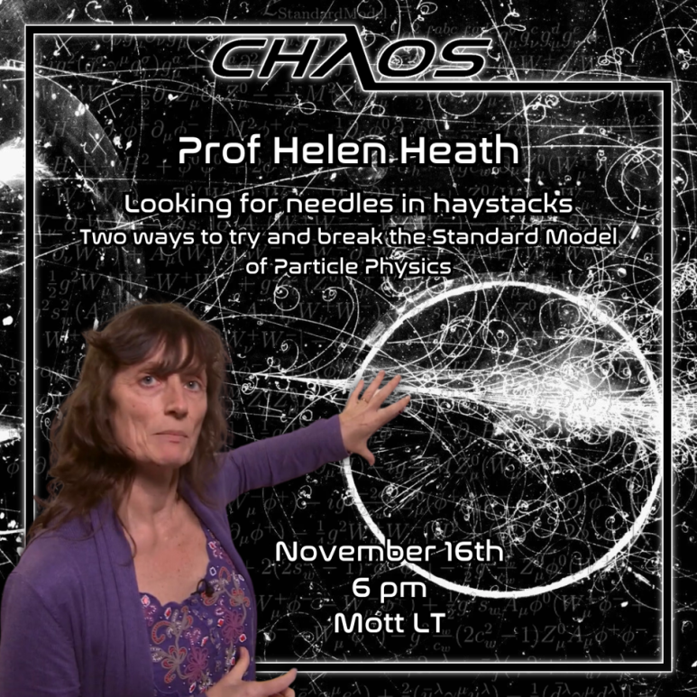 Poster advertising Chaos Lecture. White text reads: 'Prof. Helen Heath. Looking for needles in haystacks. Two ways to try and break the Standard Model of Particle Physics. November 16th. 6PM. Mott LT.' This text is overlaid on a backdrop depicting Helen Heath pointing at a blackboard covered in white etching. A black border containing the Chaos logo surrounds the text.