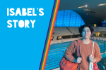 Image of Isabel standing in front of a swimming pool, overlain by a rainbow coloured block and the words 'Isabel's story'.